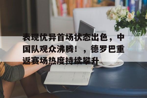 关于表现优异首场状态出色，中国队观众沸腾！，德罗巴重返赛场热度持续攀升的信息
